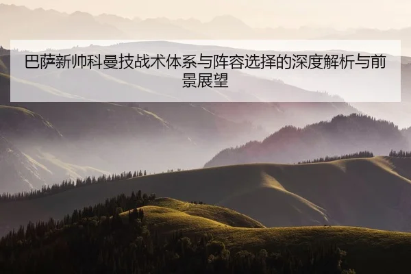 巴萨新帅科曼技战术体系与阵容选择的深度解析与前景展望
